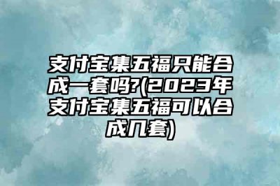 ​支付宝集五福只能合成一套吗?(2023年支付宝集五福可以合成几套)