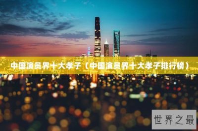 ​中国演员界十大孝子（中国演员界十大孝子排行榜）