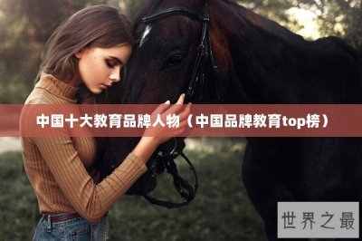 ​中国十大教育品牌人物（中国品牌教育top榜）