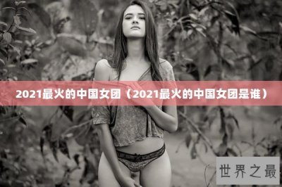 ​2021最火的中国女团（2021最火的中国女团是谁）