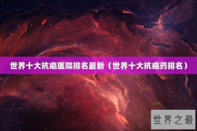 ​世界十大抗癌医院排名最新（世界十大抗癌药排名）