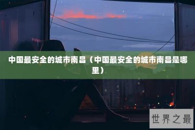 ​中国最安全的城市南昌（中国最安全的城市南昌是哪里）