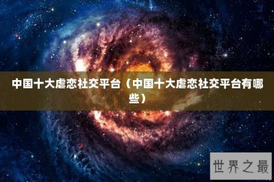 ​中国十大虐恋社交平台（中国十大虐恋社交平台有哪些）