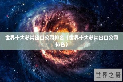 ​世界十大芯片出口公司排名（世界十大芯片出口公司排名）