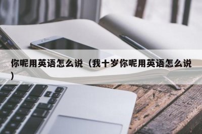 ​你呢用英语怎么说（我十岁你呢用英语怎么说）