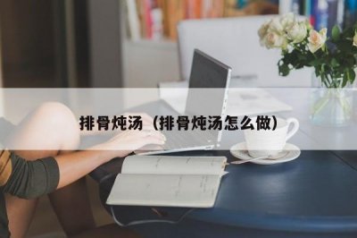 ​排骨炖汤（排骨炖汤怎么做）