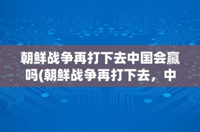 ​朝鲜战争再打下去中国会赢吗(朝鲜战争再打下去，中国会赢吗？)