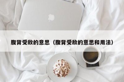 ​腹背受敌的意思（腹背受敌的意思和用法）