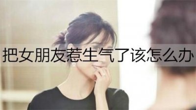 ​把女朋友惹生气了该怎么办？哄生气女朋友的话